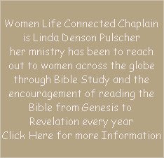 Women Life Connected Chaplain
is Linda Denson Pulscher
her mnistry has been to reach
out to women across the globe
through Bible Study and the
encouragement of reading the
Bible from Genesis to 
Revelation every year
Click Here for more Information